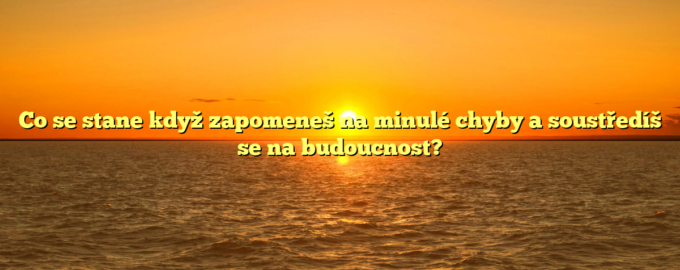 Co se stane když zapomeneš na minulé chyby a soustředíš se na budoucnost?