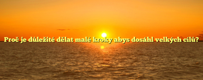 Proč je důležité dělat malé kroky abys dosáhl velkých cílů?