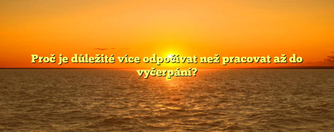 Proč je důležité více odpočívat než pracovat až do vyčerpání?